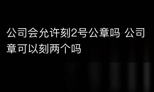 公司会允许刻2号公章吗 公司章可以刻两个吗
