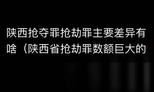 陕西抢夺罪抢劫罪主要差异有啥（陕西省抢劫罪数额巨大的标准）