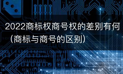 2022商标权商号权的差别有何（商标与商号的区别）