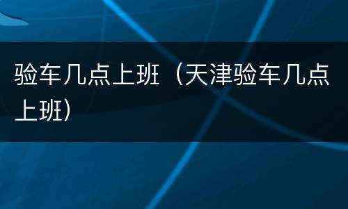 验车几点上班（天津验车几点上班）