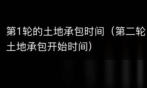第1轮的土地承包时间（第二轮土地承包开始时间）