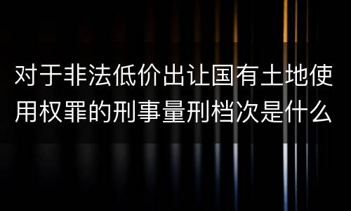对于非法低价出让国有土地使用权罪的刑事量刑档次是什么样的