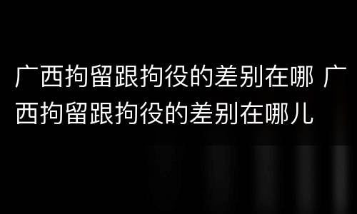 广西拘留跟拘役的差别在哪 广西拘留跟拘役的差别在哪儿