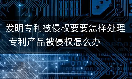 发明专利被侵权要要怎样处理 专利产品被侵权怎么办