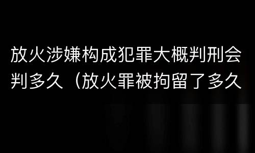 放火涉嫌构成犯罪大概判刑会判多久（放火罪被拘留了多久判刑）