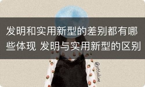 发明和实用新型的差别都有哪些体现 发明与实用新型的区别有