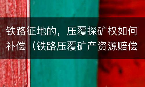 铁路征地的，压覆探矿权如何补偿（铁路压覆矿产资源赔偿）