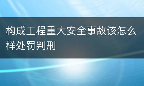 构成工程重大安全事故该怎么样处罚判刑
