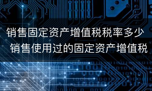 销售固定资产增值税税率多少 销售使用过的固定资产增值税税率