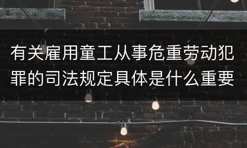 有关雇用童工从事危重劳动犯罪的司法规定具体是什么重要内容