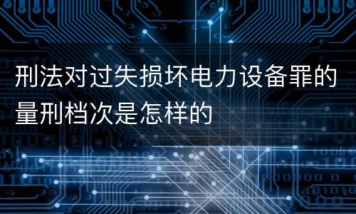刑法对过失损坏电力设备罪的量刑档次是怎样的