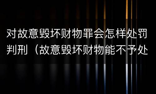 对故意毁坏财物罪会怎样处罚判刑（故意毁坏财物能不予处罚吗）