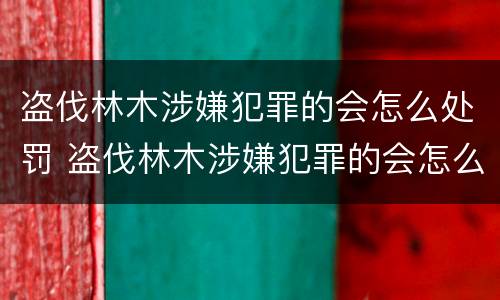 盗伐林木涉嫌犯罪的会怎么处罚 盗伐林木涉嫌犯罪的会怎么处罚呢