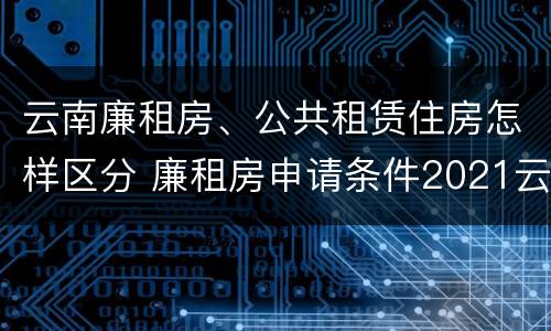 云南廉租房、公共租赁住房怎样区分 廉租房申请条件2021云南