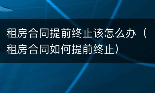 租房合同提前终止该怎么办（租房合同如何提前终止）