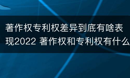 著作权专利权差异到底有啥表现2022 著作权和专利权有什么区别
