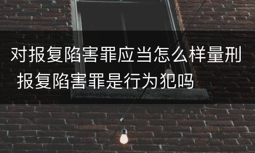对报复陷害罪应当怎么样量刑 报复陷害罪是行为犯吗