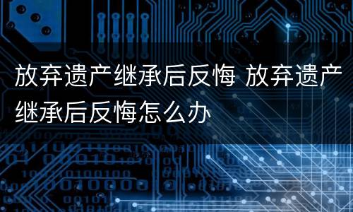 放弃遗产继承后反悔 放弃遗产继承后反悔怎么办