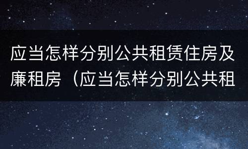 应当怎样分别公共租赁住房及廉租房（应当怎样分别公共租赁住房及廉租房呢）