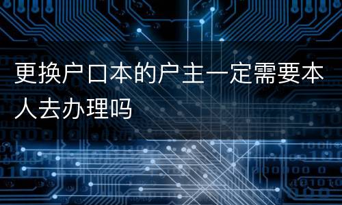 更换户口本的户主一定需要本人去办理吗