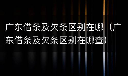 广东借条及欠条区别在哪（广东借条及欠条区别在哪查）