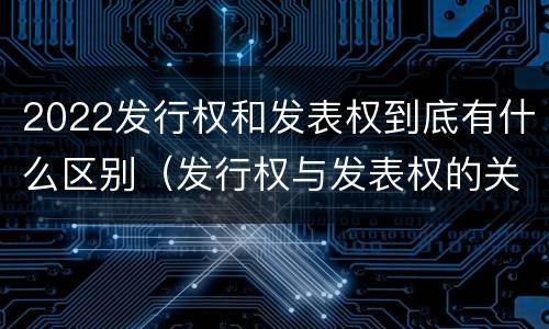 2022发行权和发表权到底有什么区别（发行权与发表权的关系）