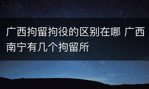 广西拘留拘役的区别在哪 广西南宁有几个拘留所