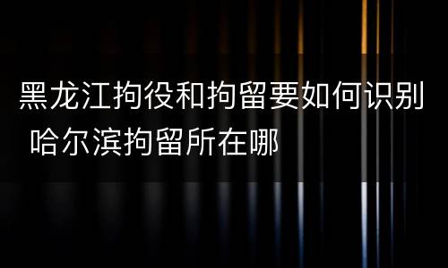 黑龙江拘役和拘留要如何识别 哈尔滨拘留所在哪