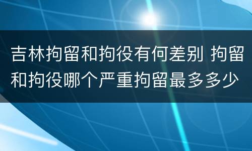 吉林拘留和拘役有何差别 拘留和拘役哪个严重拘留最多多少天