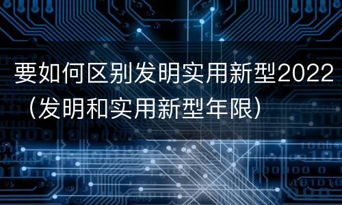 要如何区别发明实用新型2022（发明和实用新型年限）