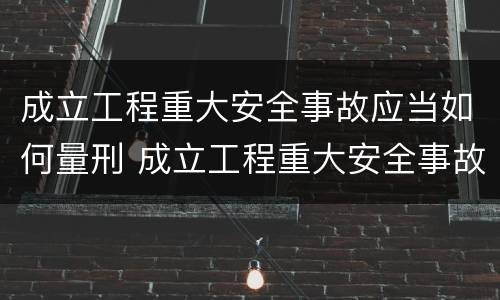 成立工程重大安全事故应当如何量刑 成立工程重大安全事故应当如何量刑处罚