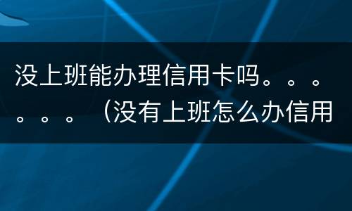 没上班能办理信用卡吗。。。。。。（没有上班怎么办信用卡）