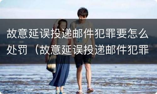 故意延误投递邮件犯罪要怎么处罚（故意延误投递邮件犯罪要怎么处罚他）