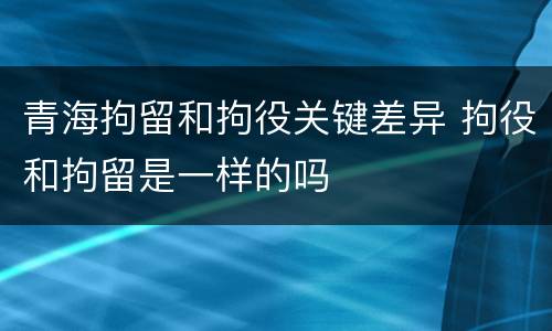 青海拘留和拘役关键差异 拘役和拘留是一样的吗