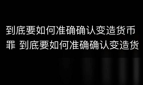 到底要如何准确确认变造货币罪 到底要如何准确确认变造货币罪呢