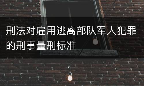 刑法对雇用逃离部队军人犯罪的刑事量刑标准