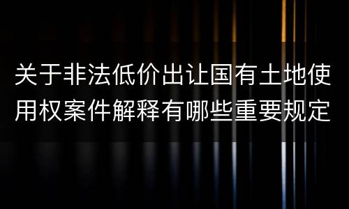 关于非法低价出让国有土地使用权案件解释有哪些重要规定