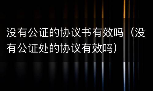没有公证的协议书有效吗（没有公证处的协议有效吗）