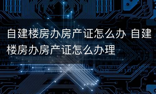 自建楼房办房产证怎么办 自建楼房办房产证怎么办理