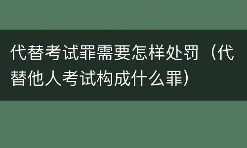 代替考试罪需要怎样处罚（代替他人考试构成什么罪）