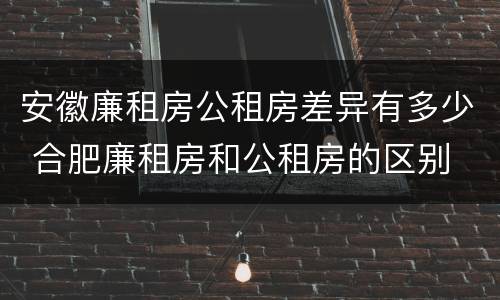 安徽廉租房公租房差异有多少 合肥廉租房和公租房的区别