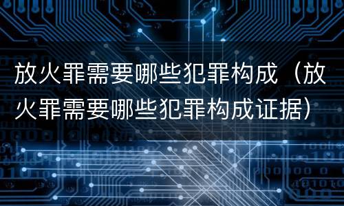 放火罪需要哪些犯罪构成（放火罪需要哪些犯罪构成证据）