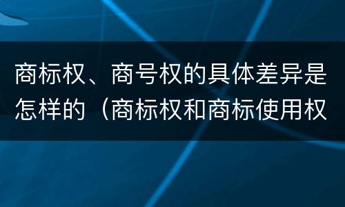 商标权、商号权的具体差异是怎样的（商标权和商标使用权的区别）