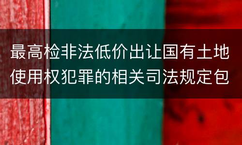 最高检非法低价出让国有土地使用权犯罪的相关司法规定包括哪些内容