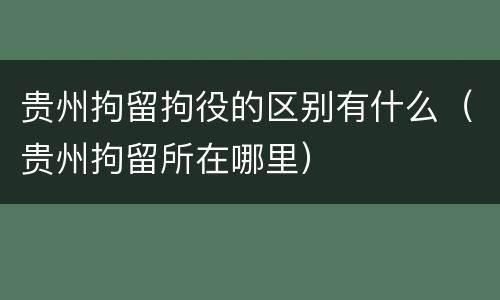 贵州拘留拘役的区别有什么（贵州拘留所在哪里）