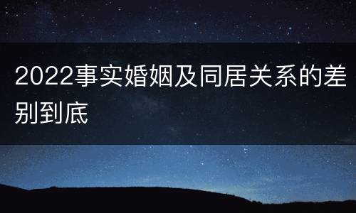 2022事实婚姻及同居关系的差别到底