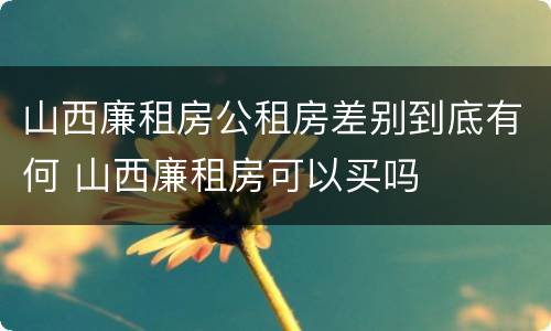 山西廉租房公租房差别到底有何 山西廉租房可以买吗