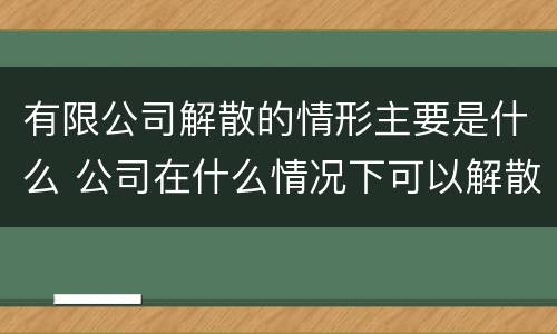 有限公司解散的情形主要是什么 公司在什么情况下可以解散或应当解散