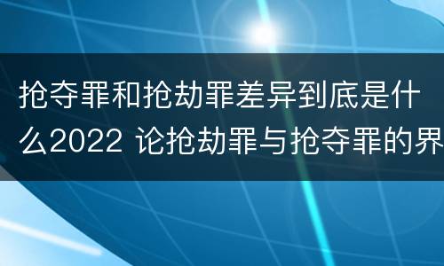 抢夺罪和抢劫罪差异到底是什么2022 论抢劫罪与抢夺罪的界限