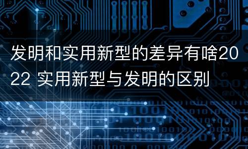 发明和实用新型的差异有啥2022 实用新型与发明的区别